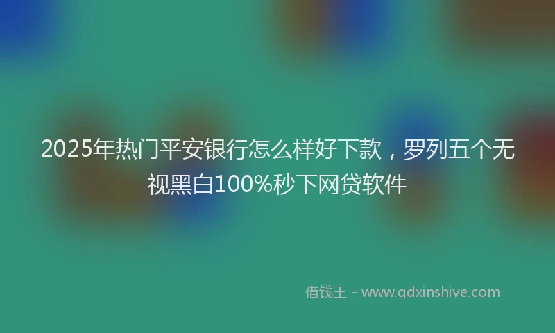 2025年热门平安银行怎么样好下款，罗列五个无视黑白100%秒下网贷软件