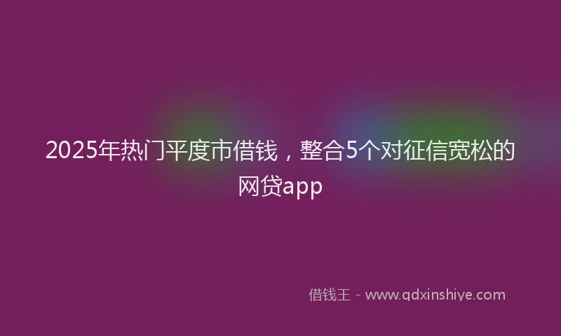 2025年热门平度市借钱，整合5个对征信宽松的网贷app