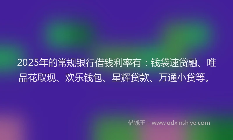 2025年的常规银行借钱利率有：钱袋速贷融、唯品花取现、欢乐钱包、星辉贷款、万通小贷等。