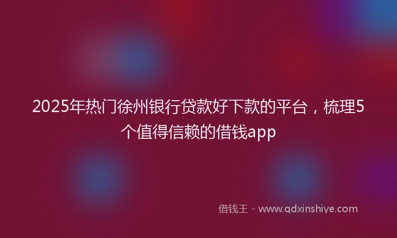 2025年热门徐州银行贷款好下款的平台，梳理5个值得信赖的借钱app