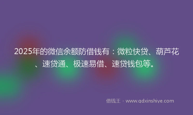 2025年的微信余额防借钱有：微粒快贷、葫芦花、速贷通、极速易借、速贷钱包等。