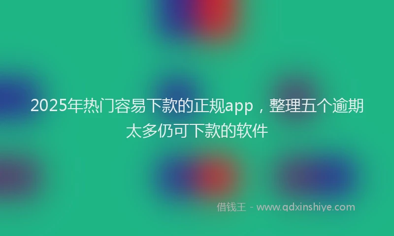 2025年热门容易下款的正规app，整理五个逾期太多仍可下款的软件