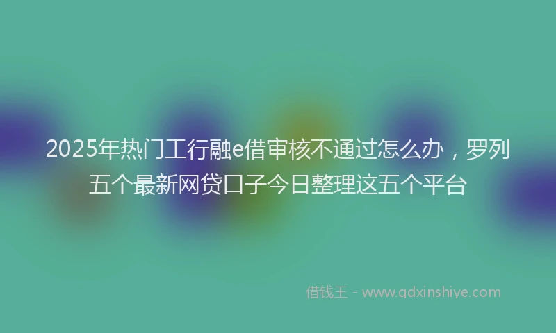 2025年热门工行融e借审核不通过怎么办，罗列五个最新网贷口子今日整理这五个平台