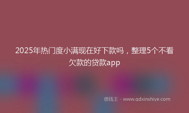 2025年热门度小满现在好下款吗，整理5个不看欠款的贷款app