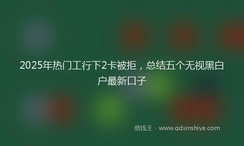 2025年热门工行下2卡被拒，总结五个无视黑白户最新口子
