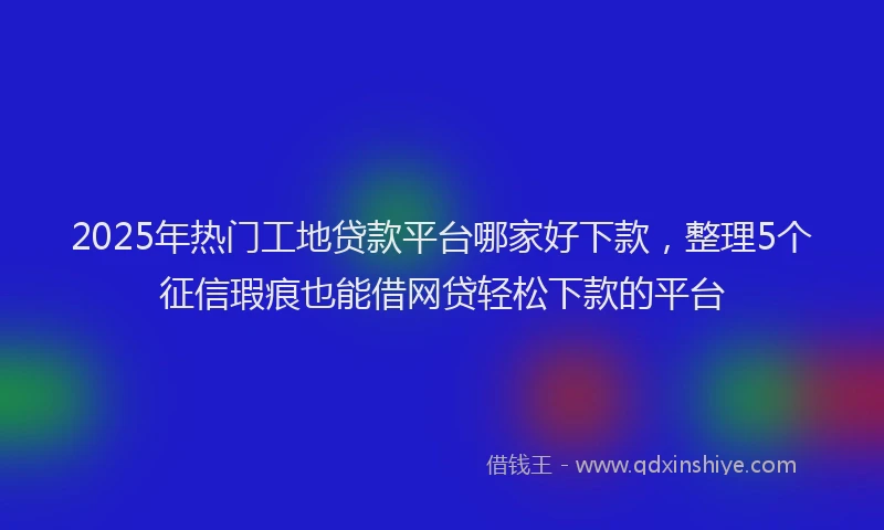 2025年热门工地贷款平台哪家好下款，整理5个征信瑕疵也能借网贷轻松下款的平台