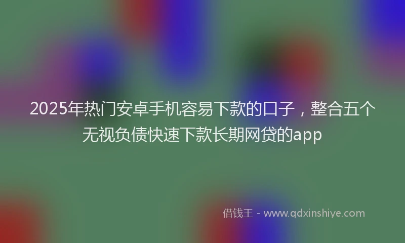 2025年热门安卓手机容易下款的口子，整合五个无视负债快速下款长期网贷的app