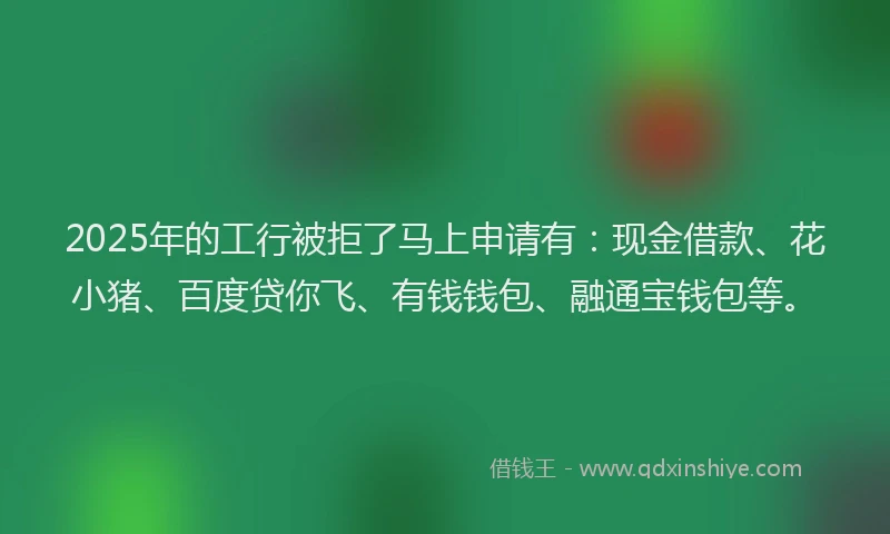 2025年的工行被拒了马上申请有：现金借款、花小猪、百度贷你飞、有钱钱包、融通宝钱包等。