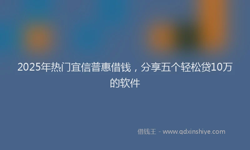 2025年热门宜信普惠借钱，分享五个轻松贷10万的软件