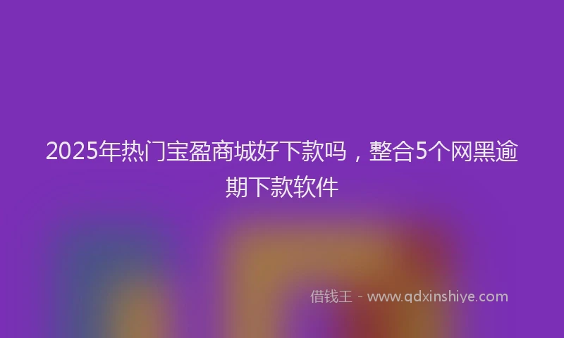 2025年热门宝盈商城好下款吗，整合5个网黑逾期下款软件