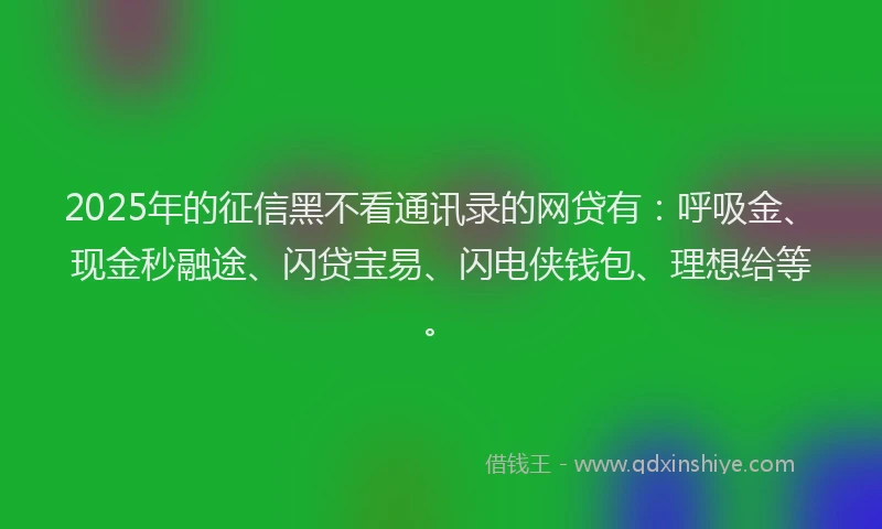 2025年的征信黑不看通讯录的网贷有：呼吸金、现金秒融途、闪贷宝易、闪电侠钱包、理想给等。