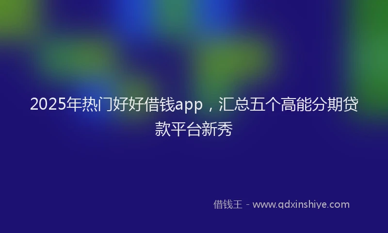 2025年热门好好借钱app，汇总五个高能分期贷款平台新秀