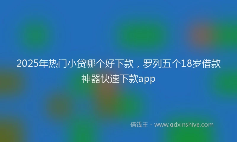 2025年热门小贷哪个好下款，罗列五个18岁借款神器快速下款app