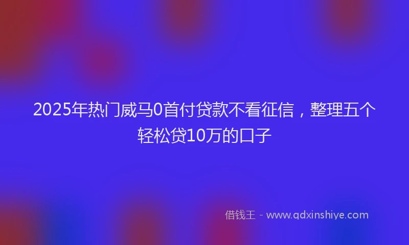 2025年热门威马0首付贷款不看征信，整理五个轻松贷10万的口子