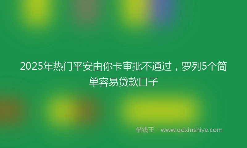 2025年热门平安由你卡审批不通过，罗列5个简单容易贷款口子