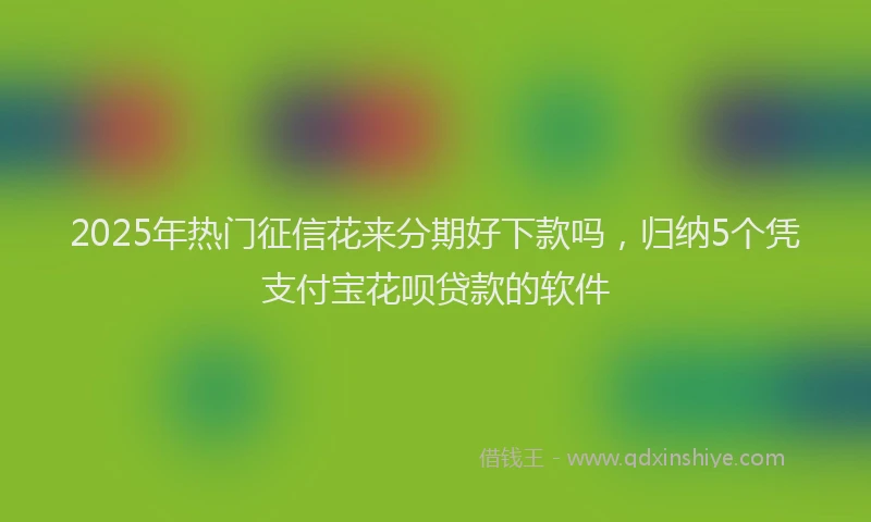2025年热门征信花来分期好下款吗，归纳5个凭支付宝花呗贷款的软件
