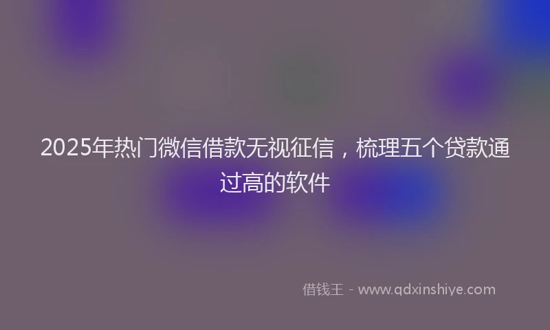 2025年热门微信借款无视征信，梳理五个贷款通过高的软件