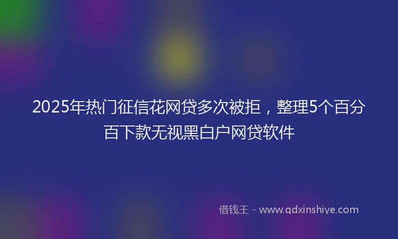 2025年热门征信花网贷多次被拒，整理5个百分百下款无视黑白户网贷软件
