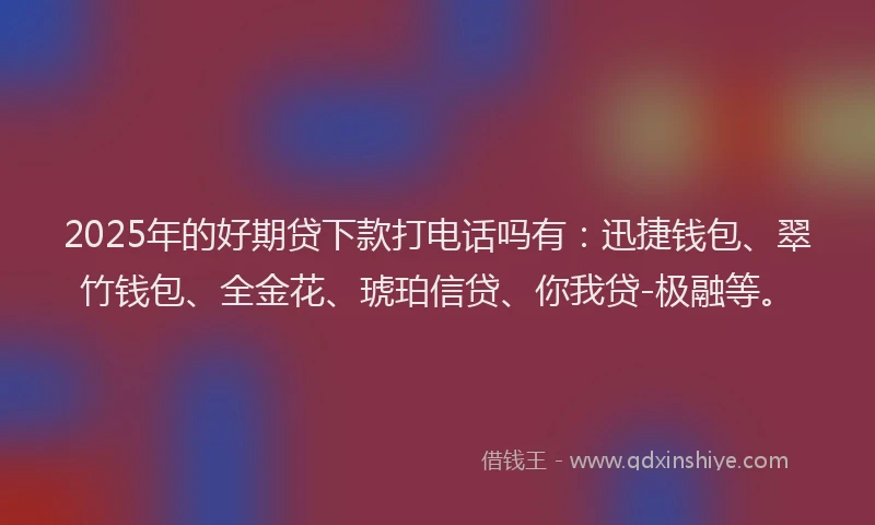 2025年的好期贷下款打电话吗有：迅捷钱包、翠竹钱包、全金花、琥珀信贷、你我贷-极融等。