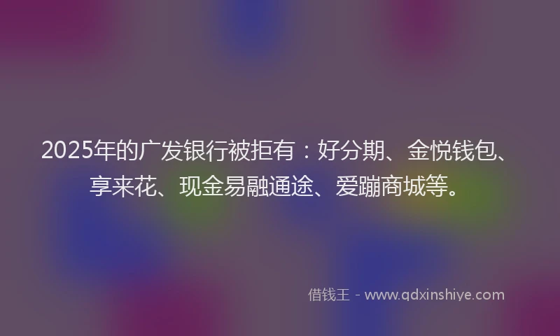 2025年的广发银行被拒有：好分期、金悦钱包、享来花、现金易融通途、爱蹦商城等。