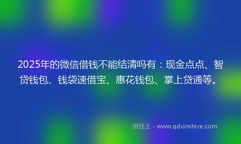 2025年的微信借钱不能结清吗有：现金点点、智贷钱包、钱袋速借宝、惠花钱包、掌上贷通等。