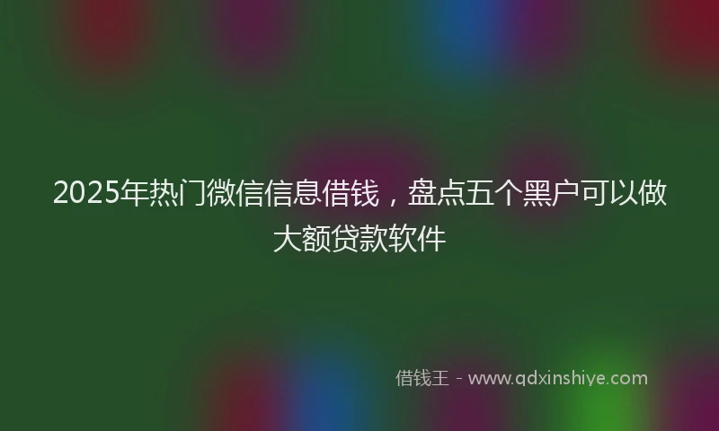 2025年热门微信信息借钱，盘点五个黑户可以做大额贷款软件