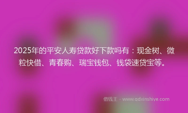 2025年的平安人寿贷款好下款吗有：现金树、微粒快借、青春购、瑞宝钱包、钱袋速贷宝等。