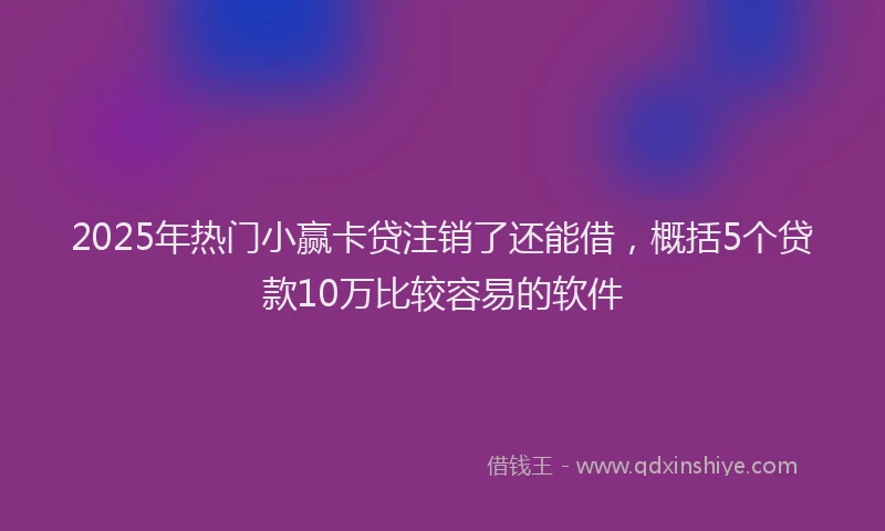 2025年热门小赢卡贷注销了还能借，概括5个贷款10万比较容易的软件