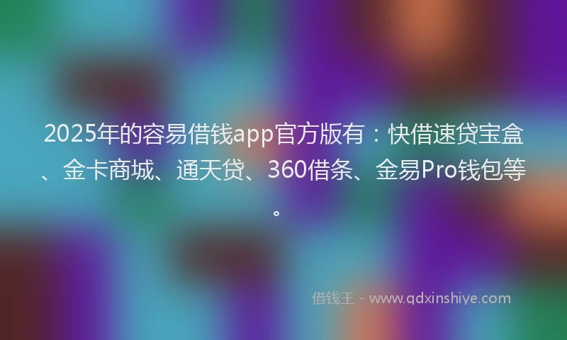 2025年的容易借钱app官方版有：快借速贷宝盒、金卡商城、通天贷、360借条、金易Pro钱包等。