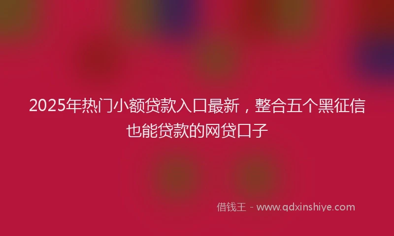 2025年热门小额贷款入口最新，整合五个黑征信也能贷款的网贷口子