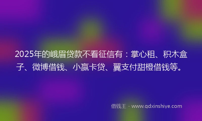 2025年的峨眉贷款不看征信有：掌心租、积木盒子、微博借钱、小赢卡贷、翼支付甜橙借钱等。