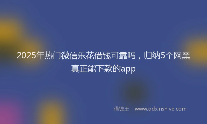 2025年热门微信乐花借钱可靠吗，归纳5个网黑真正能下款的app