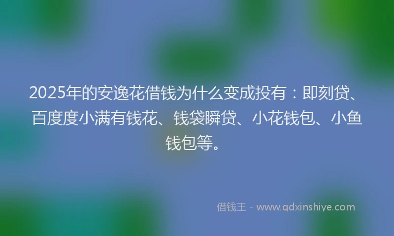 2025年的安逸花借钱为什么变成投有：即刻贷、百度度小满有钱花、钱袋瞬贷、小花钱包、小鱼钱包等。