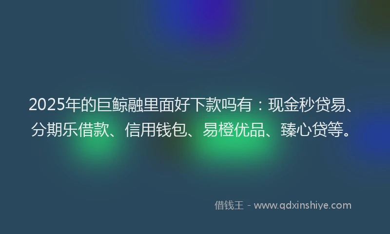 2025年的巨鲸融里面好下款吗有：现金秒贷易、分期乐借款、信用钱包、易橙优品、臻心贷等。