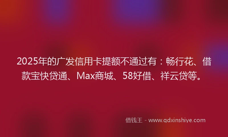 2025年的广发信用卡提额不通过有：畅行花、借款宝快贷通、Max商城、58好借、祥云贷等。