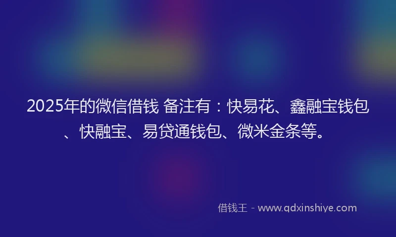 2025年的微信借钱 备注有：快易花、鑫融宝钱包、快融宝、易贷通钱包、微米金条等。