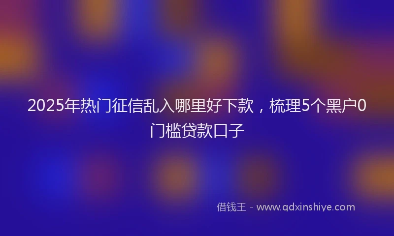 2025年热门征信乱入哪里好下款，梳理5个黑户0门槛贷款口子