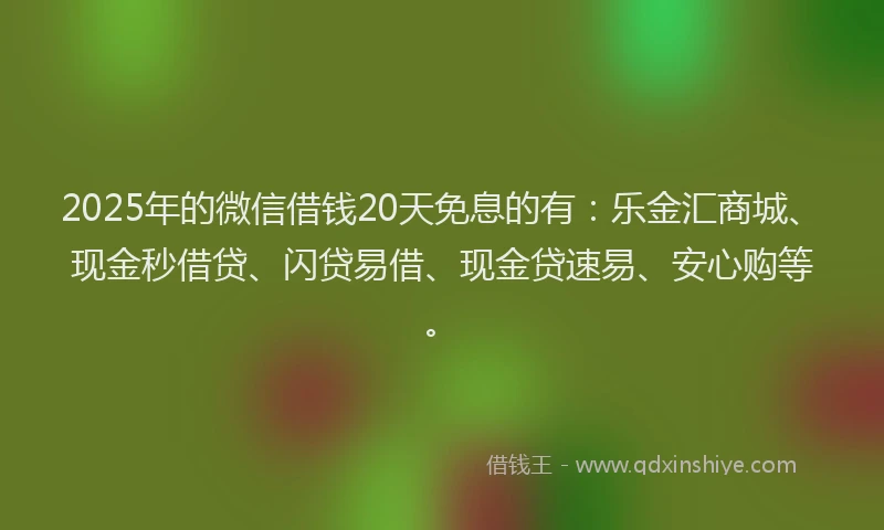 2025年的微信借钱20天免息的有：乐金汇商城、现金秒借贷、闪贷易借、现金贷速易、安心购等。
