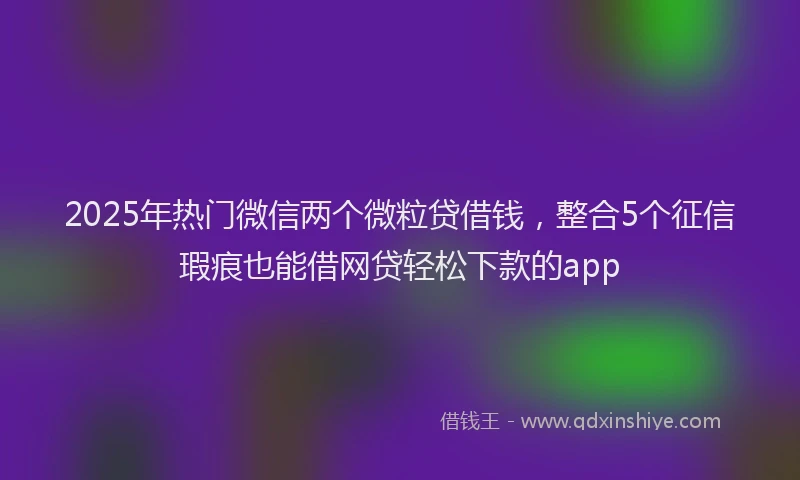2025年热门微信两个微粒贷借钱，整合5个征信瑕疵也能借网贷轻松下款的app