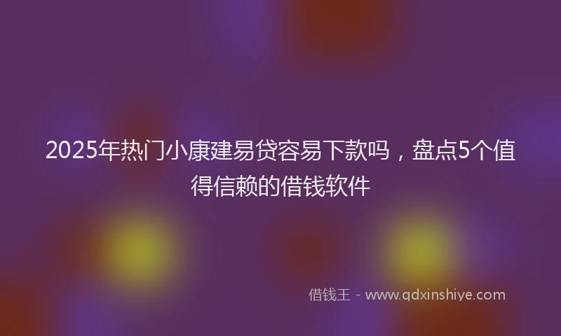 2025年热门小康建易贷容易下款吗，盘点5个值得信赖的借钱软件