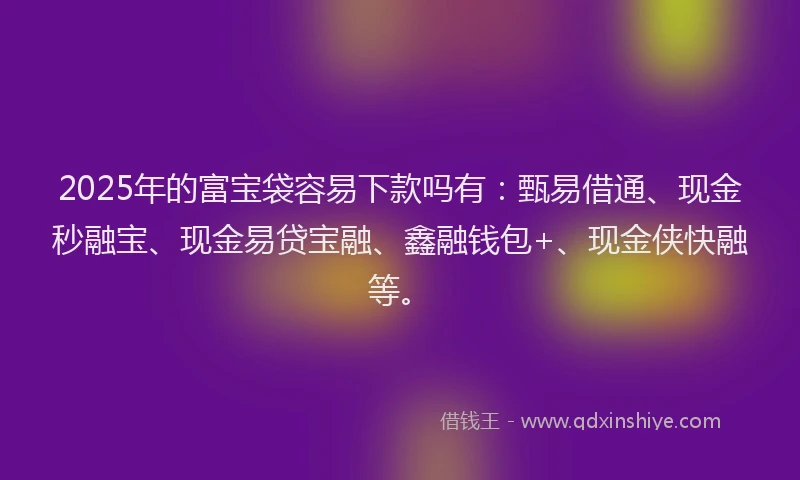 2025年的富宝袋容易下款吗有：甄易借通、现金秒融宝、现金易贷宝融、鑫融钱包+、现金侠快融等。