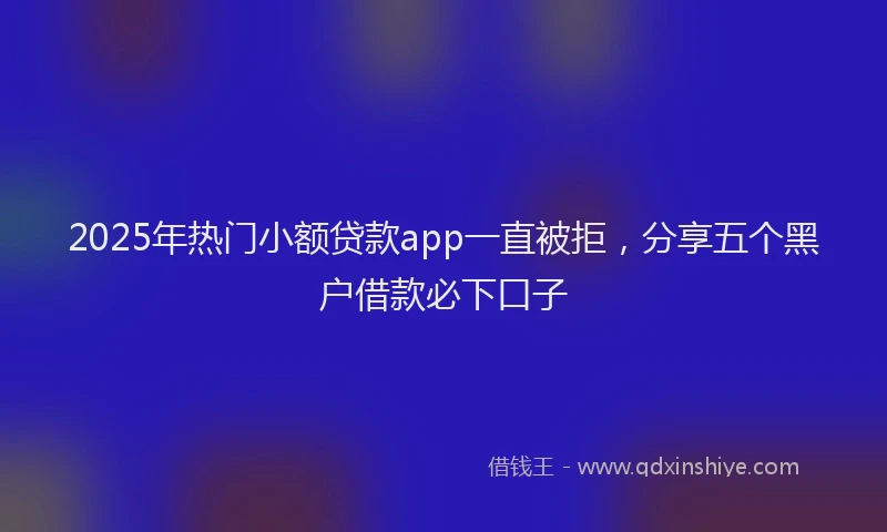 2025年热门小额贷款app一直被拒，分享五个黑户借款必下口子