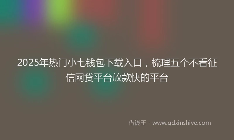 2025年热门小七钱包下载入口，梳理五个不看征信网贷平台放款快的平台