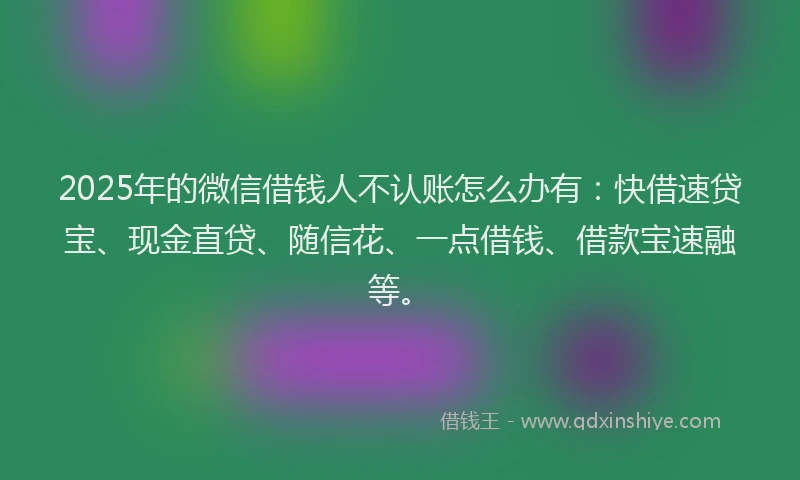 2025年的微信借钱人不认账怎么办有：快借速贷宝、现金直贷、随信花、一点借钱、借款宝速融等。