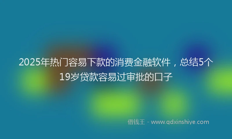2025年热门容易下款的消费金融软件，总结5个19岁贷款容易过审批的口子