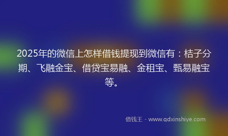 2025年的微信上怎样借钱提现到微信有：桔子分期、飞融金宝、借贷宝易融、金租宝、甄易融宝等。