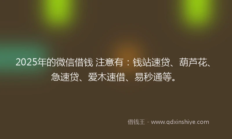 2025年的微信借钱 注意有：钱站速贷、葫芦花、急速贷、爱木速借、易秒通等。