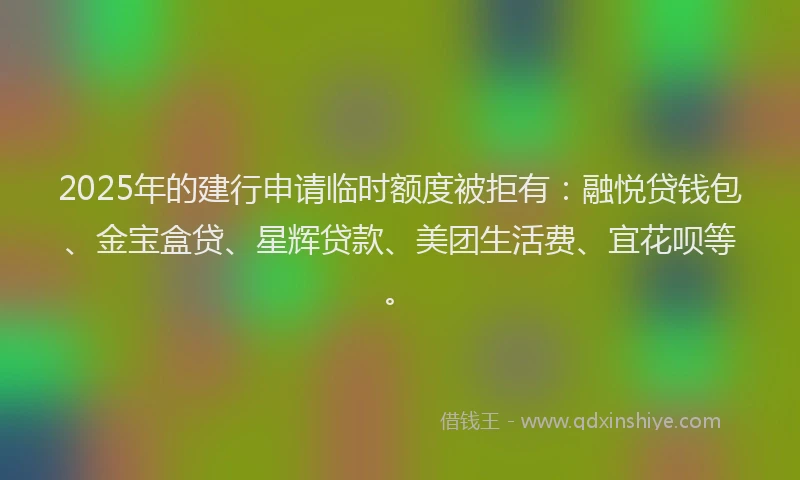 2025年的建行申请临时额度被拒有：融悦贷钱包、金宝盒贷、星辉贷款、美团生活费、宜花呗等。