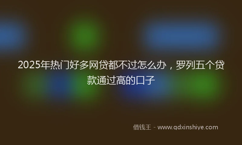 2025年热门好多网贷都不过怎么办，罗列五个贷款通过高的口子