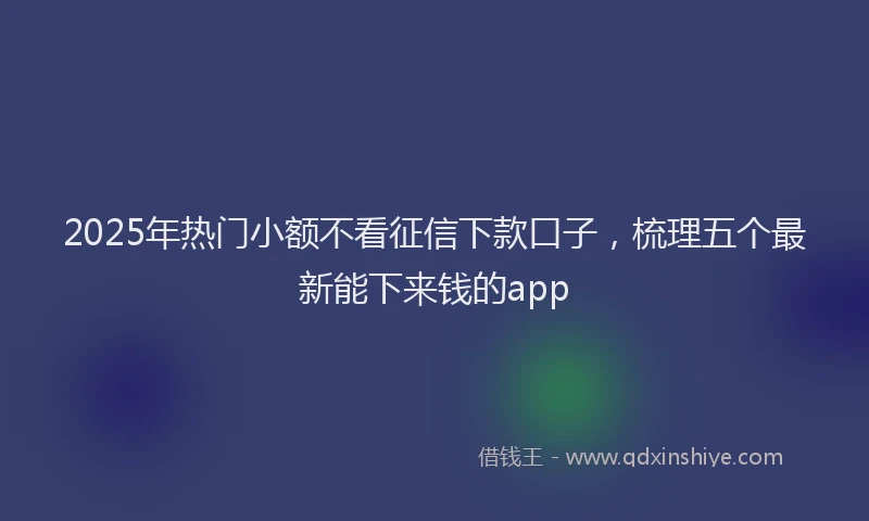 2025年热门小额不看征信下款口子，梳理五个最新能下来钱的app
